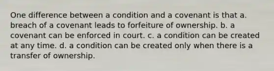 One difference between a condition and a covenant is that a. breach of a covenant leads to forfeiture of ownership. b. a covenant can be enforced in court. c. a condition can be created at any time. d. a condition can be created only when there is a transfer of ownership.