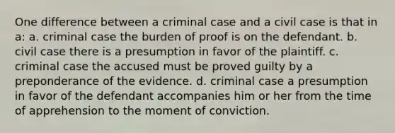 One difference between a criminal case and a civil case is that in a: a. criminal case the burden of proof is on the defendant. b. civil case there is a presumption in favor of the plaintiff. c. criminal case the accused must be proved guilty by a preponderance of the evidence. d. criminal case a presumption in favor of the defendant accompanies him or her from the time of apprehension to the moment of conviction.