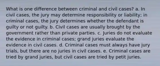 What is one difference between criminal and civil cases? a. In civil cases, the jury may determine responsibility or liability; in criminal cases, the jury determines whether the defendant is guilty or not guilty. b. Civil cases are usually brought by the government rather than private parties. c. Juries do not evaluate the evidence in criminal cases; grand juries evaluate the evidence in civil cases. d. Criminal cases must always have jury trials, but there are no juries in civil cases. e. Criminal cases are tried by grand juries, but civil cases are tried by petit juries.