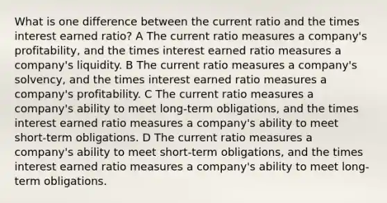 What is one difference between the current ratio and the times interest earned ratio? A The current ratio measures a company's profitability, and the times interest earned ratio measures a company's liquidity. B The current ratio measures a company's solvency, and the times interest earned ratio measures a company's profitability. C The current ratio measures a company's ability to meet long-term obligations, and the times interest earned ratio measures a company's ability to meet short-term obligations. D The current ratio measures a company's ability to meet short-term obligations, and the times interest earned ratio measures a company's ability to meet long-term obligations.