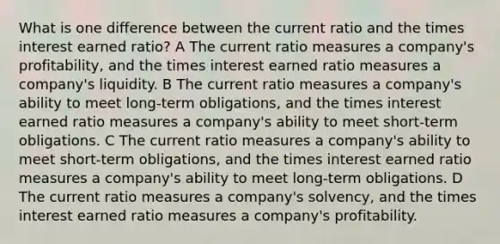 What is one difference between the current ratio and the times interest earned ratio? A The current ratio measures a company's profitability, and the times interest earned ratio measures a company's liquidity. B The current ratio measures a company's ability to meet long-term obligations, and the times interest earned ratio measures a company's ability to meet short-term obligations. C The current ratio measures a company's ability to meet short-term obligations, and the times interest earned ratio measures a company's ability to meet long-term obligations. D The current ratio measures a company's solvency, and the times interest earned ratio measures a company's profitability.