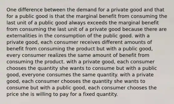 One difference between the demand for a private good and that for a public good is that the marginal benefit from consuming the last unit of a public good always exceeds the marginal benefit from consuming the last unit of a private good because there are externalities in the consumption of the public good. with a private good, each consumer receives different amounts of benefit from consuming the product but with a public good, every consumer realizes the same amount of benefit from consuming the product. with a private good, each consumer chooses the quantity she wants to consume but with a public good, everyone consumes the same quantity. with a private good, each consumer chooses the quantity she wants to consume but with a public good, each consumer chooses the price she is willing to pay for a fixed quantity.