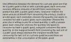 One difference between the demand for a private good and that for a public good is that a) with a private good, each consumer receives different amounts of benefit from consuming the product but with a public good, every consumer realizes the same amount of benefit from consuming the product. b)with a private good, each consumer chooses the quantity she wants to consume but with a public good, each consumer chooses the price she is willing to pay for a fixed quantity. c) with a private good, each consumer chooses the quantity she wants to consume but with a public good, everyone consumes the same quantity. d) the marginal benefit from consuming the last unit of a public good always exceeds the marginal benefit from consuming the last unit of a private good because there are externalities in the consumption of the public good.