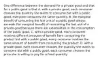 One difference between the demand for a private good and that for a public good is that A. with a private good, each consumer chooses the quantity she wants to consume but with a public good, everyone consumes the same quantity. B. the marginal benefit of consuming the last unit of a public good always exceeds the marginal benefit of consuming the last unit of a private good because there are externalities in the consumption of the public good. C. with a private good, each consumer receives different amounts of benefit from consuming the product but with a public good, every consumer realizes the same amount of benefit from consuming the product. D. with a private good, each consumer chooses the quantity she wants to consume but with a public good, each consumer chooses the price she is willing to pay for a fixed quantity.