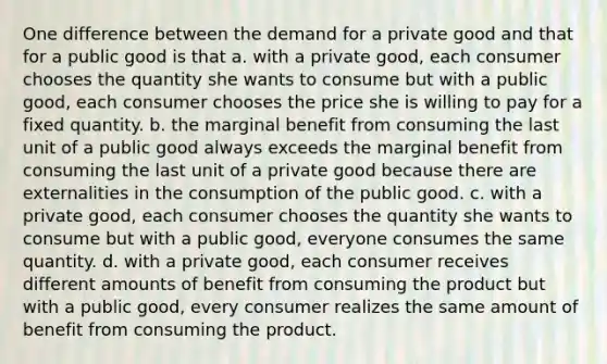 One difference between the demand for a private good and that for a public good is that a. with a private good, each consumer chooses the quantity she wants to consume but with a public good, each consumer chooses the price she is willing to pay for a fixed quantity. b. the marginal benefit from consuming the last unit of a public good always exceeds the marginal benefit from consuming the last unit of a private good because there are externalities in the consumption of the public good. c. with a private good, each consumer chooses the quantity she wants to consume but with a public good, everyone consumes the same quantity. d. with a private good, each consumer receives different amounts of benefit from consuming the product but with a public good, every consumer realizes the same amount of benefit from consuming the product.