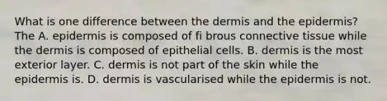 What is one difference between <a href='https://www.questionai.com/knowledge/kEsXbG6AwS-the-dermis' class='anchor-knowledge'>the dermis</a> and <a href='https://www.questionai.com/knowledge/kBFgQMpq6s-the-epidermis' class='anchor-knowledge'>the epidermis</a>? The A. epidermis is composed of fi brous <a href='https://www.questionai.com/knowledge/kYDr0DHyc8-connective-tissue' class='anchor-knowledge'>connective tissue</a> while the dermis is composed of epithelial cells. B. dermis is the most exterior layer. C. dermis is not part of the skin while the epidermis is. D. dermis is vascularised while the epidermis is not.