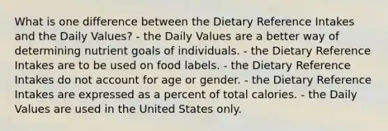 What is one difference between the Dietary Reference Intakes and the Daily Values?​ ​- the Daily Values are a better way of determining nutrient goals of individuals. - ​the Dietary Reference Intakes are to be used on food labels. ​- the Dietary Reference Intakes do not account for age or gender. - ​the Dietary Reference Intakes are expressed as a percent of total calories. - the Daily Values are used in the United States only.