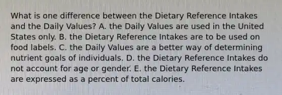 What is one difference between the Dietary Reference Intakes and the Daily Values?​ A. ​the Daily Values are used in the United States only. B. ​the Dietary Reference Intakes are to be used on food labels. C. ​the Daily Values are a better way of determining nutrient goals of individuals. D. ​the Dietary Reference Intakes do not account for age or gender. E. ​the Dietary Reference Intakes are expressed as a percent of total calories.