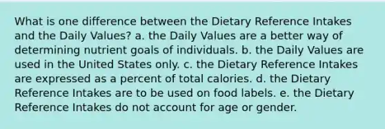 What is one difference between the Dietary Reference Intakes and the Daily Values?​ a. ​the Daily Values are a better way of determining nutrient goals of individuals. b. the Daily Values are used in the United States only. c. the Dietary Reference Intakes are expressed as a percent of total calories. d. ​the Dietary Reference Intakes are to be used on food labels. ​e. the Dietary Reference Intakes do not account for age or gender.