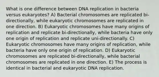 What is one difference between <a href='https://www.questionai.com/knowledge/kofV2VQU2J-dna-replication' class='anchor-knowledge'>dna replication</a> in bacteria versus eukaryotes? A) Bacterial chromosomes are replicated bi-directionally, while eukaryotic chromosomes are replicated in one direction. B) Eukaryotic chromosomes have many origins of replication and replicate bi-directionally, while bacteria have only one origin of replication and replicate uni-directionally. C) Eukaryotic chromosomes have many origins of replication, while bacteria have only one origin of replication. D) Eukaryotic chromosomes are replicated bi-directionally, while bacterial chromosomes are replicated in one direction. E) The process is identical in bacterial and eukaryotic DNA replication.