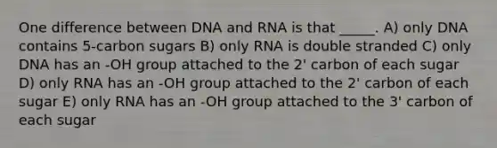 One difference between DNA and RNA is that _____. A) only DNA contains 5-carbon sugars B) only RNA is double stranded C) only DNA has an -OH group attached to the 2' carbon of each sugar D) only RNA has an -OH group attached to the 2' carbon of each sugar E) only RNA has an -OH group attached to the 3' carbon of each sugar