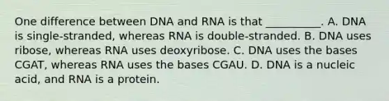 One difference between DNA and RNA is that __________. A. DNA is single-stranded, whereas RNA is double-stranded. B. DNA uses ribose, whereas RNA uses deoxyribose. C. DNA uses the bases CGAT, whereas RNA uses the bases CGAU. D. DNA is a nucleic acid, and RNA is a protein.