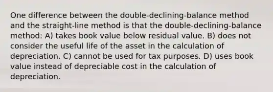 One difference between the double-declining-balance method and the straight-line method is that the double-declining-balance method: A) takes book value below residual value. B) does not consider the useful life of the asset in the calculation of depreciation. C) cannot be used for tax purposes. D) uses book value instead of depreciable cost in the calculation of depreciation.