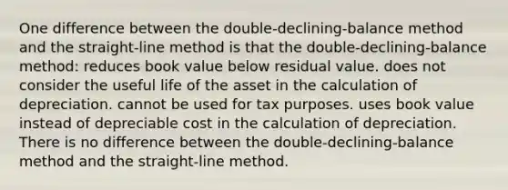 One difference between the double-declining-balance method and the straight-line method is that the double-declining-balance method: reduces book value below residual value. does not consider the useful life of the asset in the calculation of depreciation. cannot be used for tax purposes. uses book value instead of depreciable cost in the calculation of depreciation. There is no difference between the double-declining-balance method and the straight-line method.