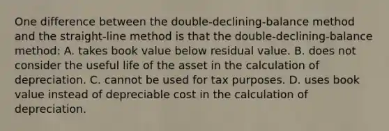 One difference between the double-declining-balance method and the straight-line method is that the double-declining-balance method: A. takes book value below residual value. B. does not consider the useful life of the asset in the calculation of depreciation. C. cannot be used for tax purposes. D. uses book value instead of depreciable cost in the calculation of depreciation.