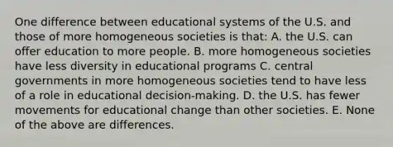 One difference between educational systems of the U.S. and those of more homogeneous societies is that: A. the U.S. can offer education to more people. B. more homogeneous societies have less diversity in educational programs C. central governments in more homogeneous societies tend to have less of a role in educational decision-making. D. the U.S. has fewer movements for educational change than other societies. E. None of the above are differences.