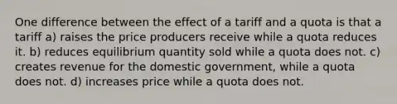 One difference between the effect of a tariff and a quota is that a tariff a) raises the price producers receive while a quota reduces it. b) reduces equilibrium quantity sold while a quota does not. c) creates revenue for the domestic government, while a quota does not. d) increases price while a quota does not.