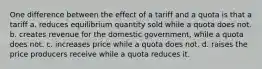 One difference between the effect of a tariff and a quota is that a tariff a. reduces equilibrium quantity sold while a quota does not. b. creates revenue for the domestic government, while a quota does not. c. increases price while a quota does not. d. raises the price producers receive while a quota reduces it.