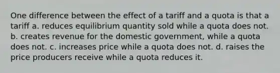 One difference between the effect of a tariff and a quota is that a tariff a. reduces equilibrium quantity sold while a quota does not. b. creates revenue for the domestic government, while a quota does not. c. increases price while a quota does not. d. raises the price producers receive while a quota reduces it.