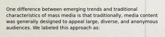 One difference between emerging trends and traditional characteristics of mass media is that traditionally, media content was generally designed to appeal large, diverse, and anonymous audiences. We labeled this approach as: