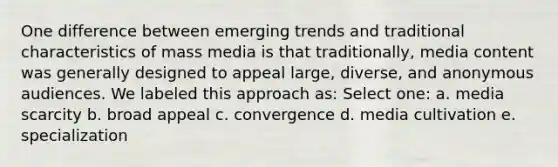 One difference between emerging trends and traditional characteristics of mass media is that traditionally, media content was generally designed to appeal large, diverse, and anonymous audiences. We labeled this approach as: Select one: a. media scarcity b. broad appeal c. convergence d. media cultivation e. specialization