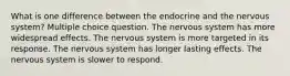 What is one difference between the endocrine and the nervous system? Multiple choice question. The nervous system has more widespread effects. The nervous system is more targeted in its response. The nervous system has longer lasting effects. The nervous system is slower to respond.