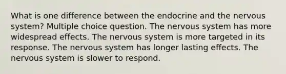 What is one difference between the endocrine and the nervous system? Multiple choice question. The nervous system has more widespread effects. The nervous system is more targeted in its response. The nervous system has longer lasting effects. The nervous system is slower to respond.