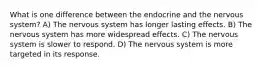 What is one difference between the endocrine and the nervous system? A) The nervous system has longer lasting effects. B) The nervous system has more widespread effects. C) The nervous system is slower to respond. D) The nervous system is more targeted in its response.