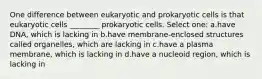 One difference between eukaryotic and prokaryotic cells is that eukaryotic cells ________ prokaryotic cells. Select one: a.have DNA, which is lacking in b.have membrane-enclosed structures called organelles, which are lacking in c.have a plasma membrane, which is lacking in d.have a nucleoid region, which is lacking in