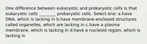 One difference between eukaryotic and prokaryotic cells is that eukaryotic cells ________ prokaryotic cells. Select one: a.have DNA, which is lacking in b.have membrane-enclosed structures called organelles, which are lacking in c.have a plasma membrane, which is lacking in d.have a nucleoid region, which is lacking in