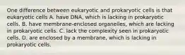 One difference between eukaryotic and prokaryotic cells is that eukaryotic cells A. have DNA, which is lacking in prokaryotic cells. B. have membrane-enclosed organelles, which are lacking in prokaryotic cells. C. lack the complexity seen in prokaryotic cells. D. are enclosed by a membrane, which is lacking in prokaryotic cells.