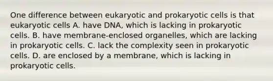 One difference between eukaryotic and prokaryotic cells is that eukaryotic cells A. have DNA, which is lacking in prokaryotic cells. B. have membrane-enclosed organelles, which are lacking in prokaryotic cells. C. lack the complexity seen in prokaryotic cells. D. are enclosed by a membrane, which is lacking in prokaryotic cells.