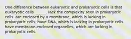 One difference between eukaryotic and prokaryotic cells is that eukaryotic cells ______. lack the complexity seen in prokaryotic cells. are enclosed by a membrane, which is lacking in prokaryotic cells. have DNA, which is lacking in prokaryotic cells. have membrane-enclosed organelles, which are lacking in prokaryotic cells.