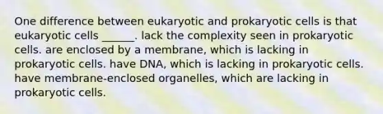 One difference between eukaryotic and <a href='https://www.questionai.com/knowledge/k1BuXhIsgo-prokaryotic-cells' class='anchor-knowledge'>prokaryotic cells</a> is that <a href='https://www.questionai.com/knowledge/kb526cpm6R-eukaryotic-cells' class='anchor-knowledge'>eukaryotic cells</a> ______. lack the complexity seen in prokaryotic cells. are enclosed by a membrane, which is lacking in prokaryotic cells. have DNA, which is lacking in prokaryotic cells. have membrane-enclosed organelles, which are lacking in prokaryotic cells.