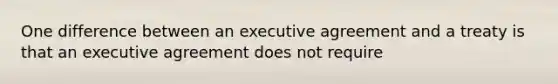 One difference between an executive agreement and a treaty is that an executive agreement does not require