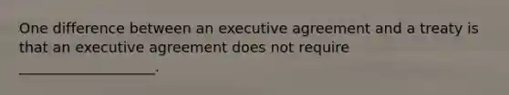 One difference between an executive agreement and a treaty is that an executive agreement does not require ___________________.