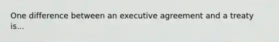 One difference between an executive agreement and a treaty is...