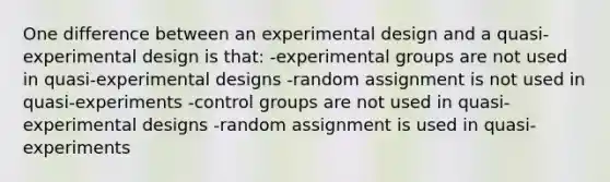 One difference between an experimental design and a quasi-experimental design is that: -experimental groups are not used in quasi-experimental designs -random assignment is not used in quasi-experiments -control groups are not used in quasi-experimental designs -random assignment is used in quasi-experiments