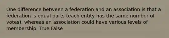 One difference between a federation and an association is that a federation is equal parts (each entity has the same number of votes), whereas an association could have various levels of membership. True False