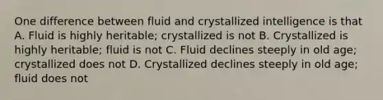 One difference between fluid and crystallized intelligence is that A. Fluid is highly heritable; crystallized is not B. Crystallized is highly heritable; fluid is not C. Fluid declines steeply in old age; crystallized does not D. Crystallized declines steeply in old age; fluid does not