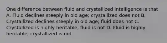 One difference between fluid and crystallized intelligence is that A. Fluid declines steeply in old age; crystallized does not B. Crystallized declines steeply in old age; fluid does not C. Crystallized is highly heritable; fluid is not D. Fluid is highly heritable; crystallized is not