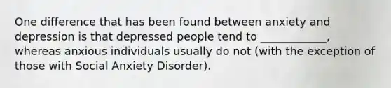 One difference that has been found between anxiety and depression is that depressed people tend to ____________, whereas anxious individuals usually do not (with the exception of those with Social Anxiety Disorder).