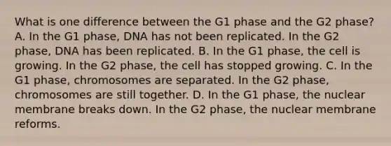 What is one difference between the G1 phase and the G2 phase? A. In the G1 phase, DNA has not been replicated. In the G2 phase, DNA has been replicated. B. In the G1 phase, the cell is growing. In the G2 phase, the cell has stopped growing. C. In the G1 phase, chromosomes are separated. In the G2 phase, chromosomes are still together. D. In the G1 phase, the nuclear membrane breaks down. In the G2 phase, the nuclear membrane reforms.