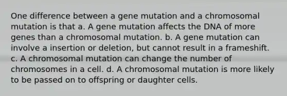 One difference between a gene mutation and a chromosomal mutation is that a. A gene mutation affects the DNA of more genes than a chromosomal mutation. b. A gene mutation can involve a insertion or deletion, but cannot result in a frameshift. c. A chromosomal mutation can change the number of chromosomes in a cell. d. A chromosomal mutation is more likely to be passed on to offspring or daughter cells.