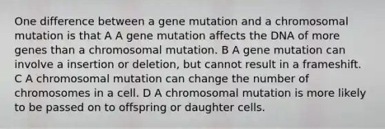 One difference between a gene mutation and a chromosomal mutation is that A A gene mutation affects the DNA of more genes than a chromosomal mutation. B A gene mutation can involve a insertion or deletion, but cannot result in a frameshift. C A chromosomal mutation can change the number of chromosomes in a cell. D A chromosomal mutation is more likely to be passed on to offspring or daughter cells.