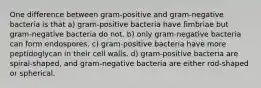 One difference between gram-positive and gram-negative bacteria is that a) gram-positive bacteria have fimbriae but gram-negative bacteria do not. b) only gram-negative bacteria can form endospores. c) gram-positive bacteria have more peptidoglycan in their cell walls. d) gram-positive bacteria are spiral-shaped, and gram-negative bacteria are either rod-shaped or spherical.