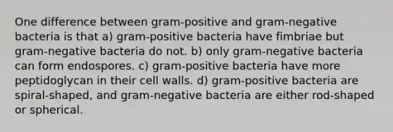 One difference between gram-positive and gram-negative bacteria is that a) gram-positive bacteria have fimbriae but gram-negative bacteria do not. b) only gram-negative bacteria can form endospores. c) gram-positive bacteria have more peptidoglycan in their cell walls. d) gram-positive bacteria are spiral-shaped, and gram-negative bacteria are either rod-shaped or spherical.