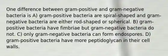 One difference between gram-positive and gram-negative bacteria is A) gram-positive bacteria are spiral-shaped and gram-negative bacteria are either rod-shaped or spherical. B) gram-positive bacteria have fimbriae but gram-negative bacteria do not. C) only gram-negative bacteria can form endospores. D) gram-positive bacteria have more peptidoglycan in their cell walls.