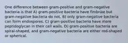 One difference between gram-positive and gram-negative bacteria is that A) gram-positive bacteria have fimbriae but gram-negative bacteria do not. B) only gram-negative bacteria can form endospores. C) gram-positive bacteria have more peptidoglycan in their cell walls. D) gram-positive bacteria are spiral-shaped, and gram-negative bacteria are either rod-shaped or spherical.