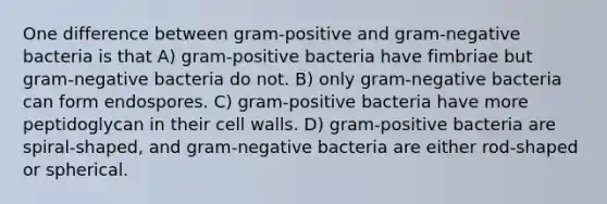 One difference between gram-positive and gram-negative bacteria is that A) gram-positive bacteria have fimbriae but gram-negative bacteria do not. B) only gram-negative bacteria can form endospores. C) gram-positive bacteria have more peptidoglycan in their cell walls. D) gram-positive bacteria are spiral-shaped, and gram-negative bacteria are either rod-shaped or spherical.